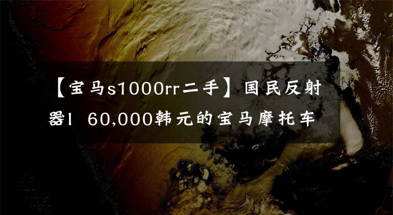 【宝马s1000rr二手】国民反射器I 60,000韩元的宝马摩托车，你心动了吗？