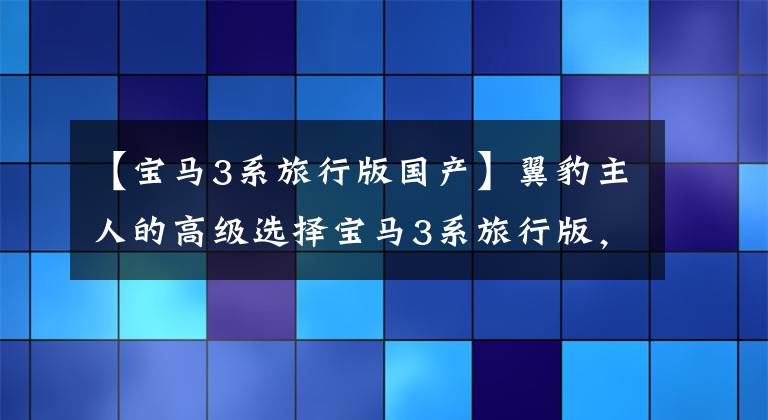 【宝马3系旅行版国产】翼豹主人的高级选择宝马3系旅行版，是玩着玩着发现的还是JDM香的？