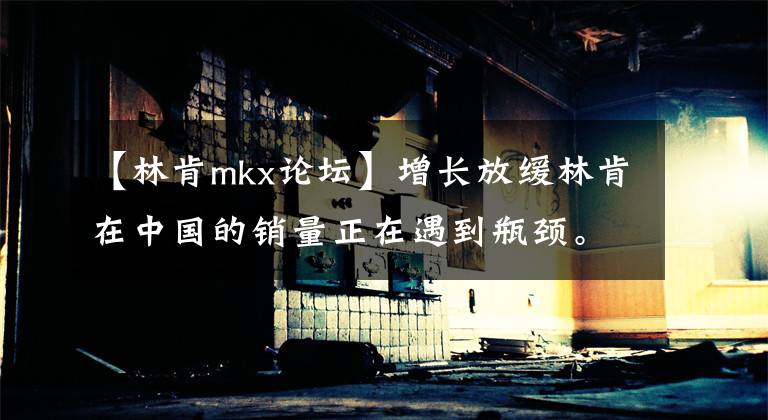 【林肯mkx论坛】增长放缓林肯在中国的销量正在遇到瓶颈。