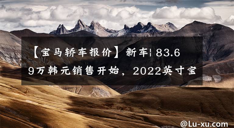 【宝马轿车报价】新车| 83.69万韩元销售开始，2022英寸宝马X6 40i改型车型上市，增加了轻型婚配系统