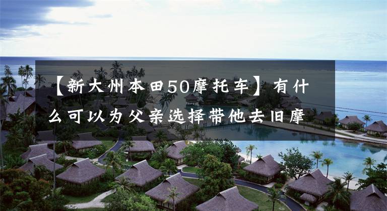 【新大州本田50摩托车】有什么可以为父亲选择带他去旧摩托车的50cc排放量？