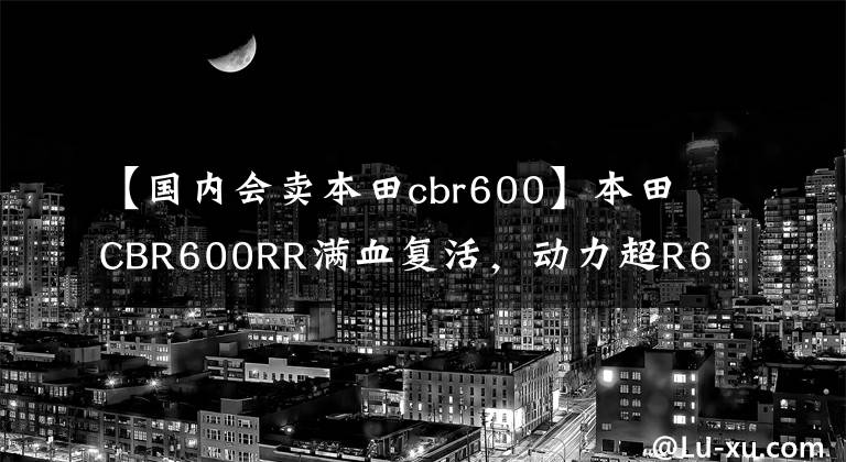 【国内会卖本田cbr600】本田CBR600RR满血复活，动力超R6！销售价格公布，下月公布