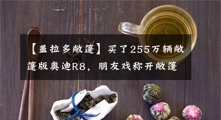 【盖拉多敞篷】买了255万辆敞篷版奥迪R8，朋友戏称开敞篷车可以净化空气。