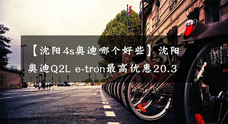 【沈阳4s奥迪哪个好些】沈阳奥迪Q2L e-tron最高优惠20.35%, 欢迎到店赏车