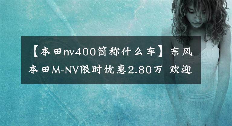 【本田nv400简称什么车】东风本田M-NV限时优惠2.80万 欢迎垂询