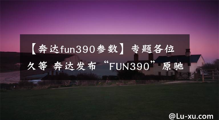 【奔达fun390参数】专题各位久等 奔达发布“FUN390”原驰兽定妆照！