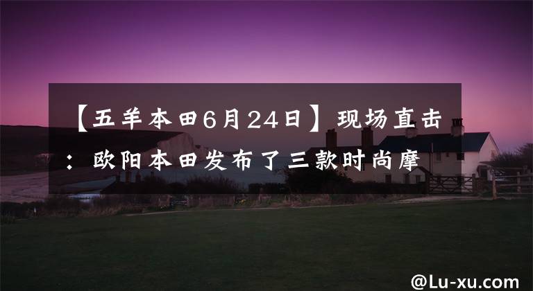 【五羊本田6月24日】现场直击：欧阳本田发布了三款时尚摩托车和配置！