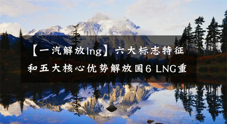 【一汽解放lng】六大标志特征和五大核心优势解放国6 LNG重卡全国总投入