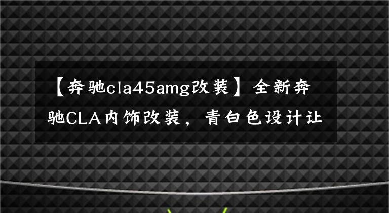 【奔驰cla45amg改装】全新奔驰CLA内饰改装，青白色设计让人眼前一亮