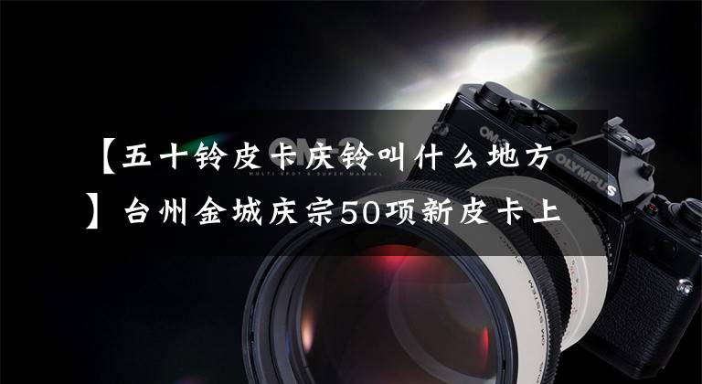 【五十铃皮卡庆铃叫什么地方】台州金城庆宗50项新皮卡上市追悼会。