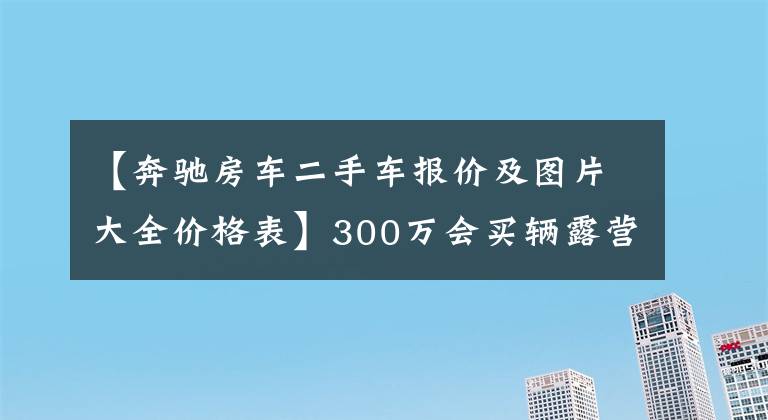 【奔驰房车二手车报价及图片大全价格表】300万会买辆露营车吗，豪华or越野款奔驰斯宾特房车，你选哪个？