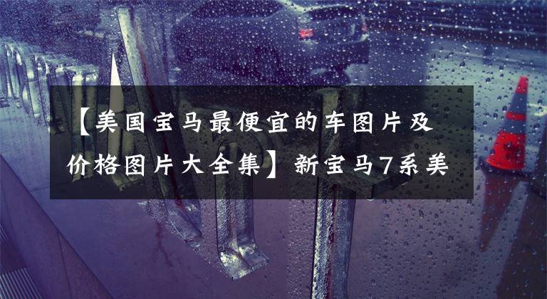 【美国宝马最便宜的车图片及价格图片大全集】新宝马7系美国市长/市场售价公开，760i  xDrive约合人民币76.2万韩元。