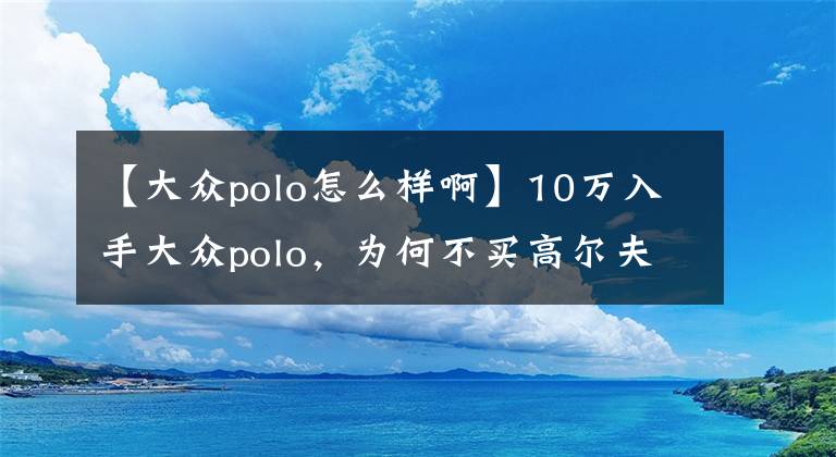 【大众polo怎么样啊】10万入手大众polo，为何不买高尔夫，车主现身说法