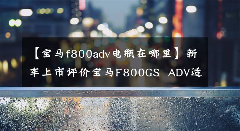 【宝马f800adv电瓶在哪里】新车上市评价宝马F800GS  ADV适合国民的探险摩托车。