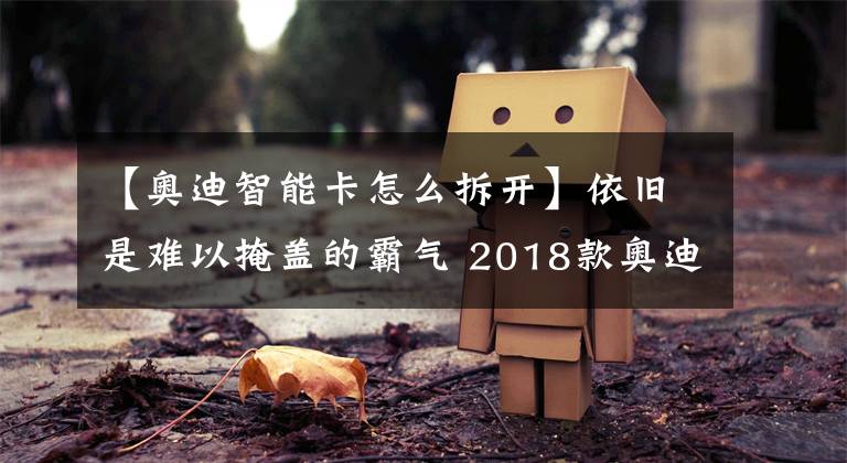 【奥迪智能卡怎么拆开】依旧是难以掩盖的霸气 2018款奥迪Q7加版到港新车解析