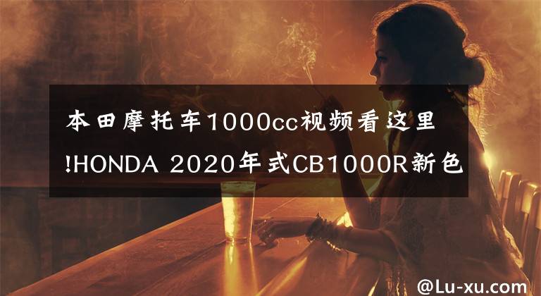 本田摩托车1000cc视频看这里!HONDA 2020年式CB1000R新色推出，同时将更多配置列为标配