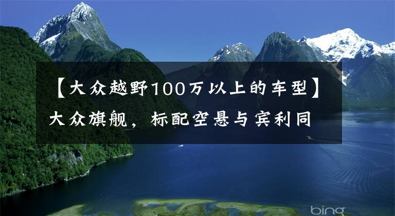 【大众越野100万以上的车型】大众旗舰，标配空悬与宾利同平台，低调奢华，100万却像30万的车