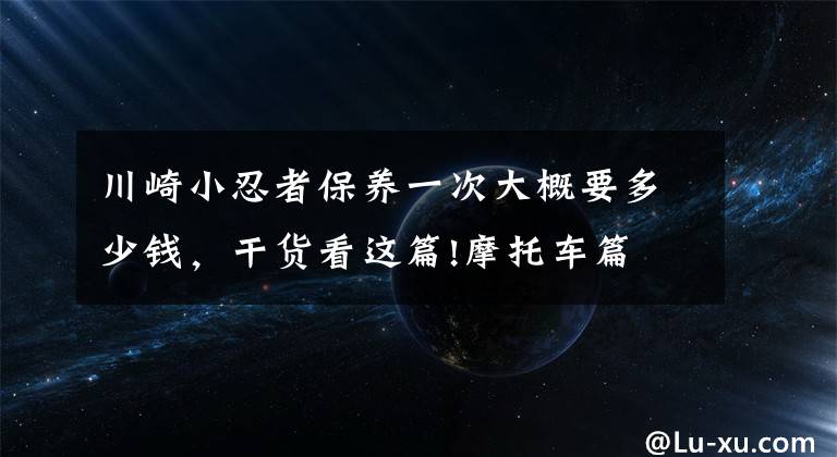 川崎小忍者保养一次大概要多少钱，干货看这篇!摩托车篇 汽车之家编辑骑什么车特辑