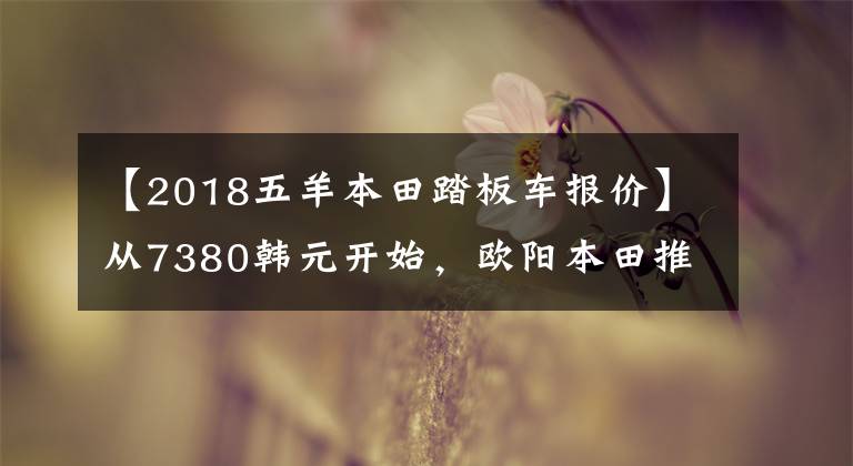 【2018五羊本田踏板车报价】从7380韩元开始，欧阳本田推出了新的入门级踏板