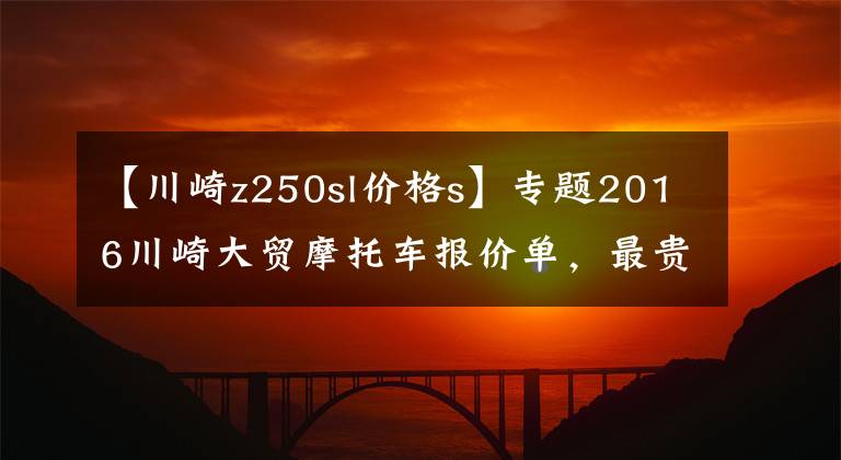 【川崎z250sl价格s】专题2016川崎大贸摩托车报价单，最贵的高达72万