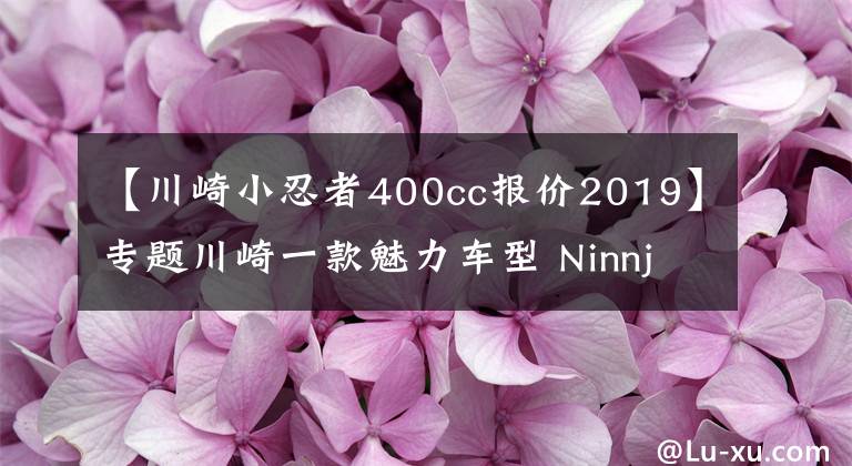 【川崎小忍者400cc报价2019】专题川崎一款魅力车型 Ninnja 400，中排量跑车的典范，大贸进口车型