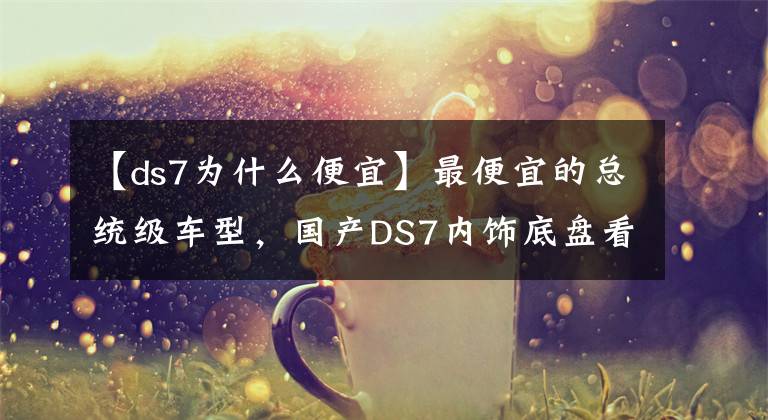 【ds7为什么便宜】最便宜的总统级车型，国产DS7内饰底盘看齐奔驰S