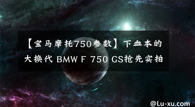 【宝马摩托750参数】下血本的大换代 BMW F 750 GS抢先实拍