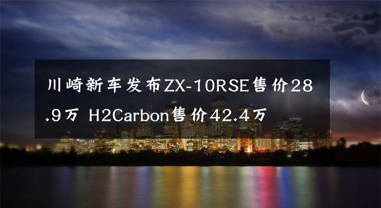 川崎新车发布ZX-10RSE售价28.9万 H2Carbon售价42.4万