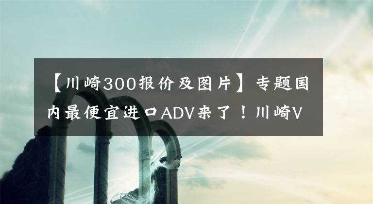 【川崎300报价及图片】专题国内最便宜进口ADV来了！川崎Versys-X300售价4.75万起，但是……