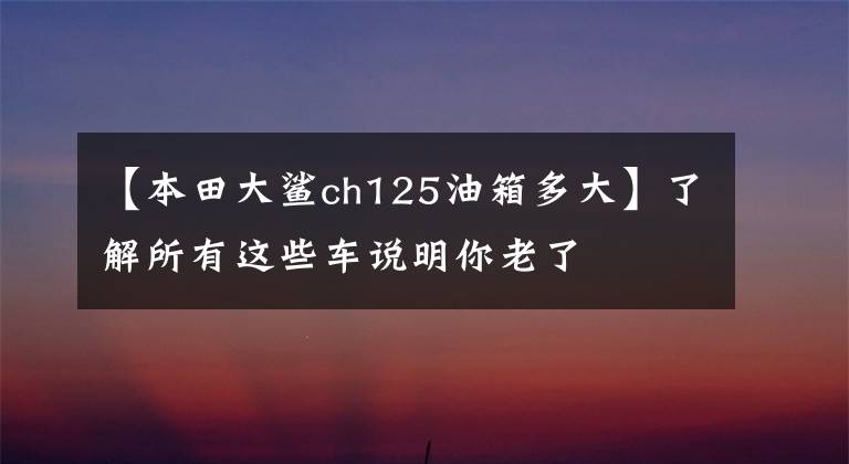 【本田大鲨ch125油箱多大】了解所有这些车说明你老了