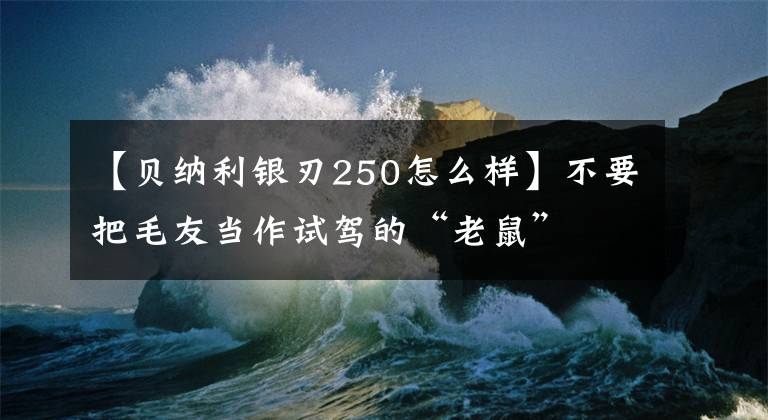 【贝纳利银刃250怎么样】不要把毛友当作试驾的“老鼠”