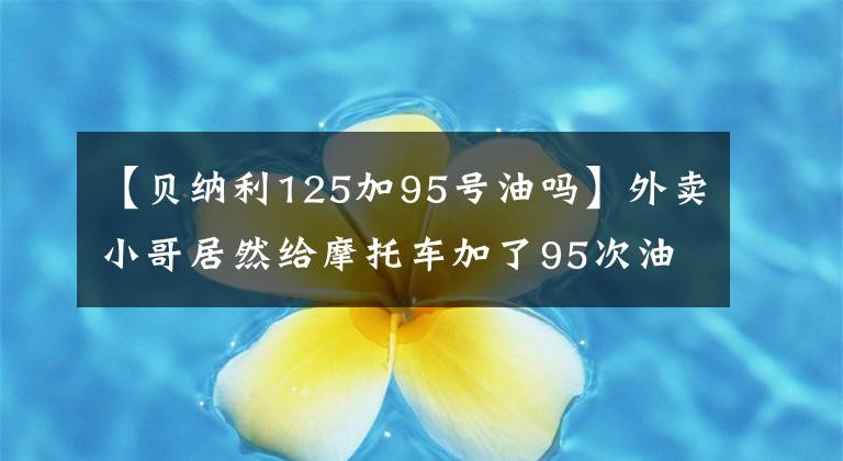 【贝纳利125加95号油吗】外卖小哥居然给摩托车加了95次油！钱这么任性吗？