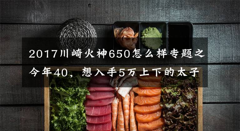 2017川崎火神650怎么样专题之今年40，想入手5万上下的太子车，有哪些车型推荐？