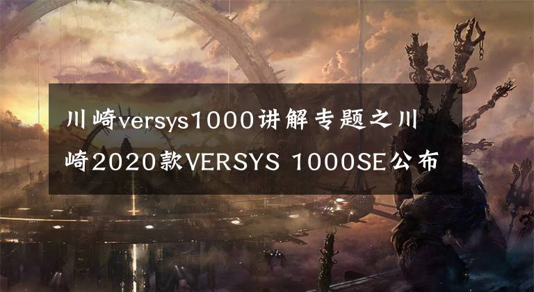 川崎versys1000讲解专题之川崎2020款VERSYS 1000SE公布 10月15上市