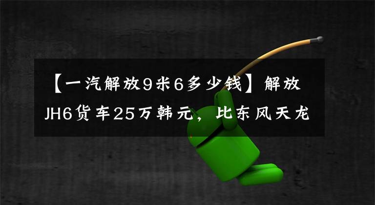 【一汽解放9米6多少钱】解放JH6货车25万韩元，比东风天龙便宜10，000多韩元