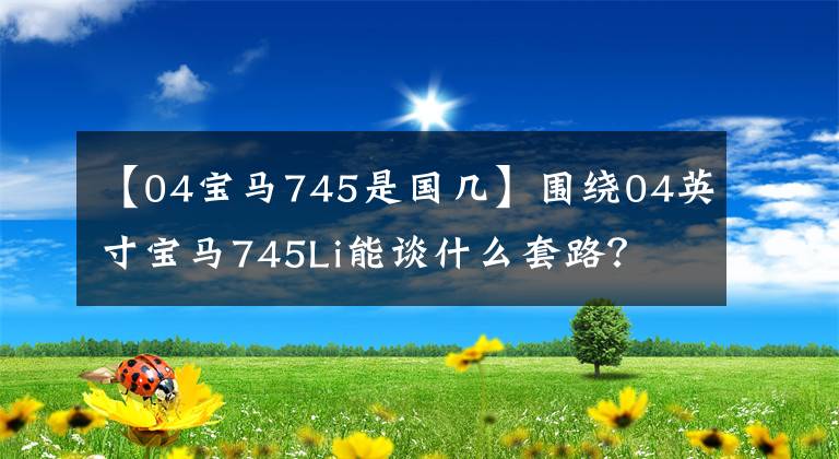 【04宝马745是国几】围绕04英寸宝马745Li能谈什么套路？