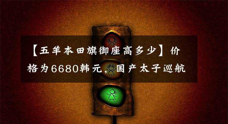 【五羊本田旗御座高多少】价格为6680韩元，国产太子巡航车试车，i-FI喷气局4排放，续航400公里。