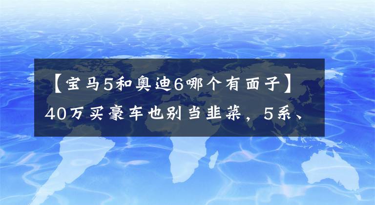 【宝马5和奥迪6哪个有面子】40万买豪车也别当韭菜，5系、A6L和S90这么选