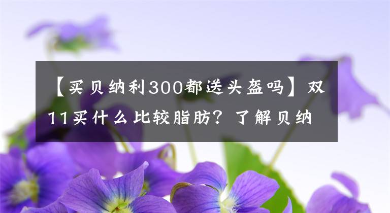 【买贝纳利300都送头盔吗】双11买什么比较脂肪？了解贝纳利麝香草酚