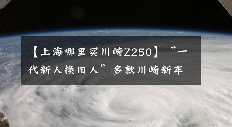 【上海哪里买川崎Z250】“一代新人换旧人”多款川崎新车到店