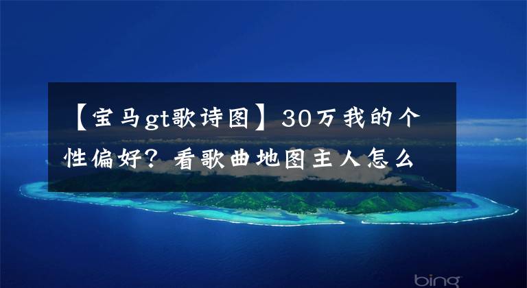 【宝马gt歌诗图】30万我的个性偏好？看歌曲地图主人怎么说。