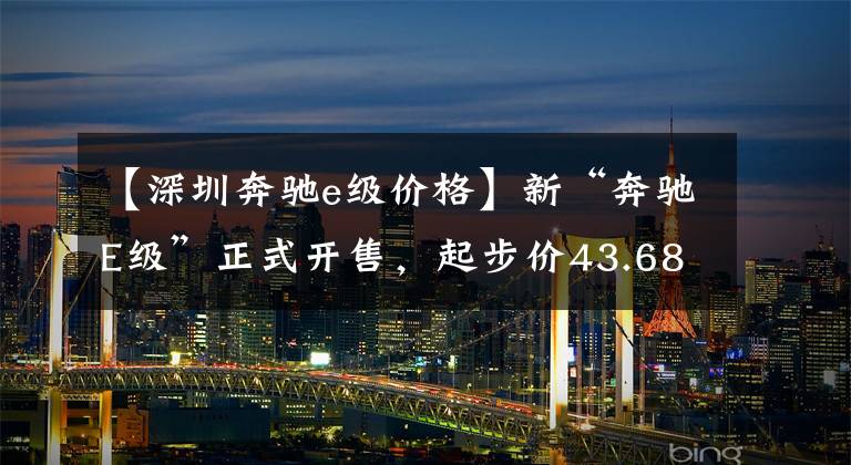 【深圳奔驰e级价格】新“奔驰E级”正式开售，起步价43.68万，换代前的最后一个版本