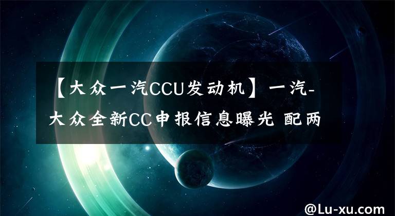 【大众一汽CCU发动机】一汽-大众全新CC申报信息曝光 配两款2.0L发动机