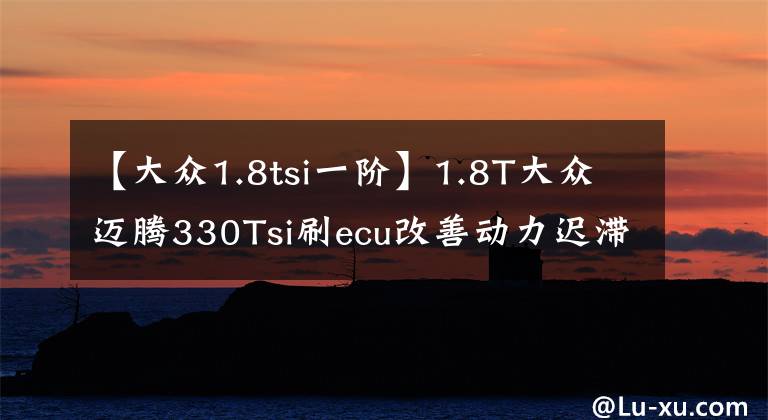 【大众1.8tsi一阶】1.8T大众迈腾330Tsi刷ecu改善动力迟滞换挡顿挫驾控超2.0T