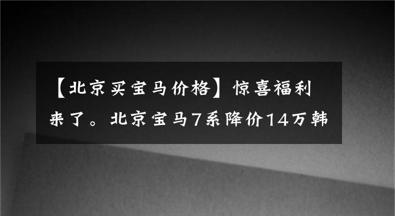 【北京买宝马价格】惊喜福利来了。北京宝马7系降价14万韩元。请光临