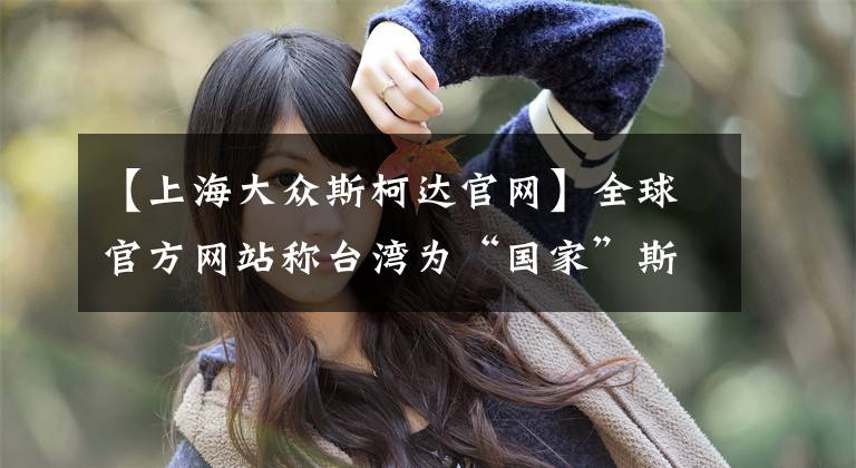 【上海大众斯柯达官网】全球官方网站称台湾为“国家”斯科达克，对“删除工作”至今没有道歉。