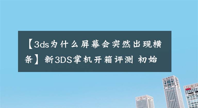 【3ds为什么屏幕会突然出现横条】新3DS掌机开箱评测 初始设置介绍和操作感受
