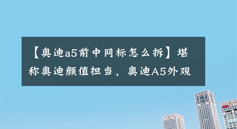 【奥迪a5前中网标怎么拆】堪称奥迪颜值担当，奥迪A5外观造型到底怎么样？前脸败笔！