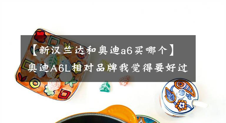 【新汉兰达和奥迪a6买哪个】奥迪A6L相对品牌我觉得要好过汉兰达，样子也不错，缺点后期养车成本高