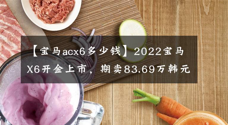 【宝马acx6多少钱】2022宝马X6开金上市，期卖83.69万韩元，性价比怎么样？